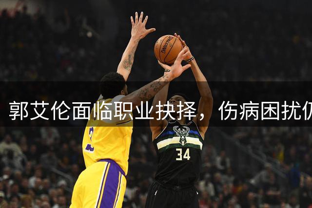 郭艾伦面临职业抉择，伤病困扰仍未放弃篮球梦